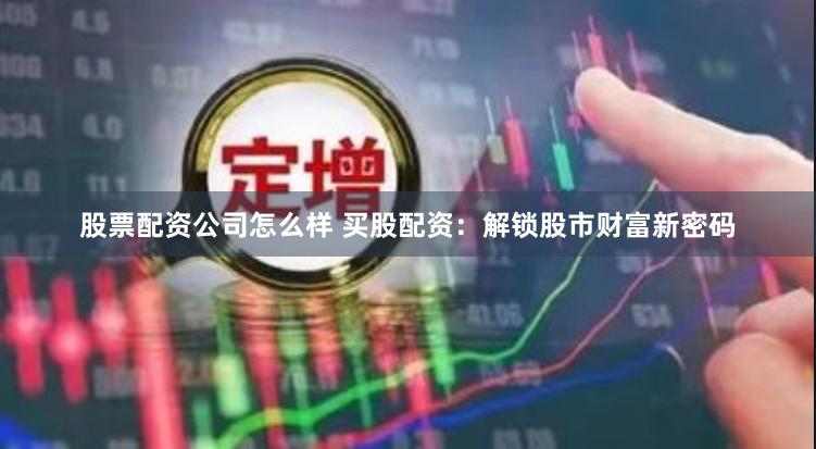 股票配资公司怎么样 买股配资：解锁股市财富新密码