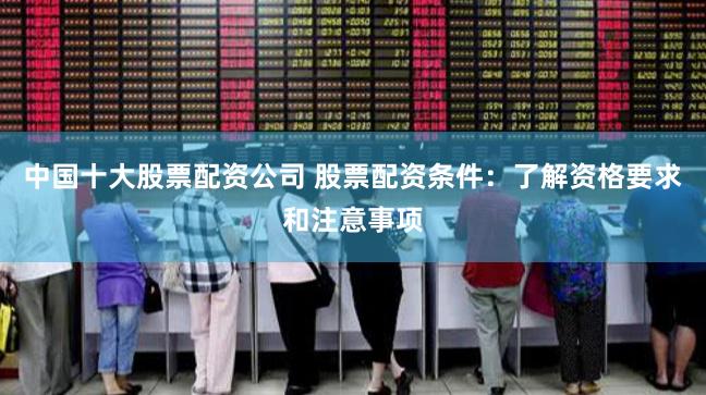 中国十大股票配资公司 股票配资条件：了解资格要求和注意事项