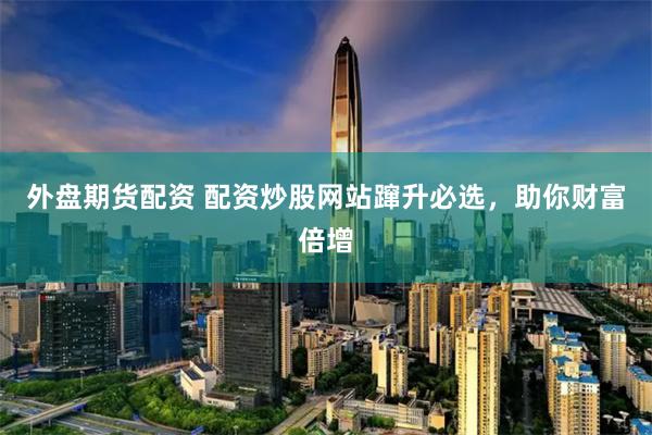 外盘期货配资 配资炒股网站蹿升必选，助你财富倍增