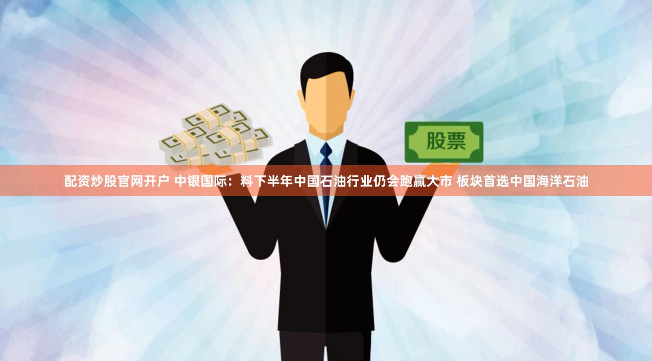 配资炒股官网开户 中银国际：料下半年中国石油行业仍会跑赢大市 板块首选中国海洋石油