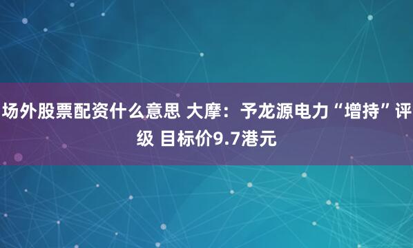 场外股票配资什么意思 大摩：予龙源电力“增持”评级 目标价9.7港元
