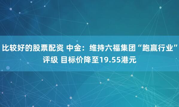 比较好的股票配资 中金：维持六福集团“跑赢行业”评级 目标价降至19.55港元