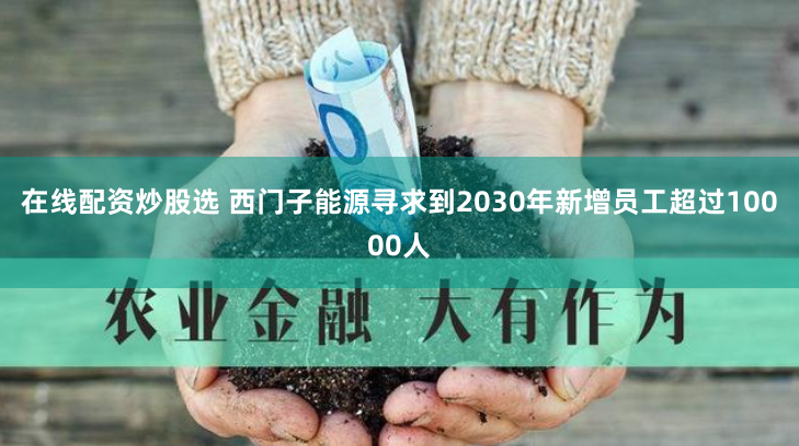 在线配资炒股选 西门子能源寻求到2030年新增员工超过10000人