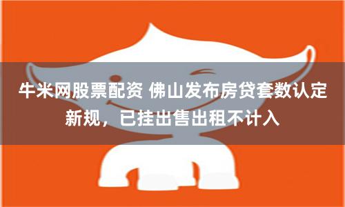 牛米网股票配资 佛山发布房贷套数认定新规，已挂出售出租不计入