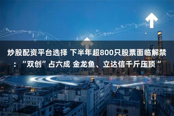 炒股配资平台选择 下半年超800只股票面临解禁：“双创”占六成 金龙鱼、立达信千斤压顶“