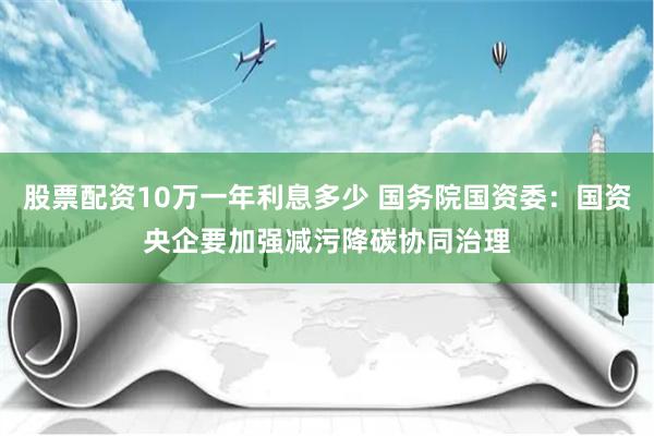 股票配资10万一年利息多少 国务院国资委：国资央企要加强减污降碳协同治理