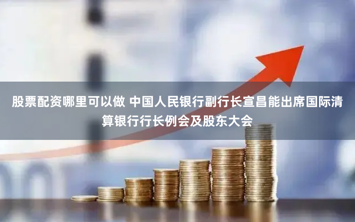 股票配资哪里可以做 中国人民银行副行长宣昌能出席国际清算银行行长例会及股东大会