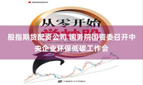 股指期货配资公司 国务院国资委召开中央企业环保低碳工作会