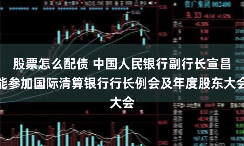 股票怎么配债 中国人民银行副行长宣昌能参加国际清算银行行长例会及年度股东大会