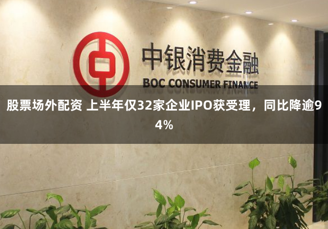 股票场外配资 上半年仅32家企业IPO获受理，同比降逾94%