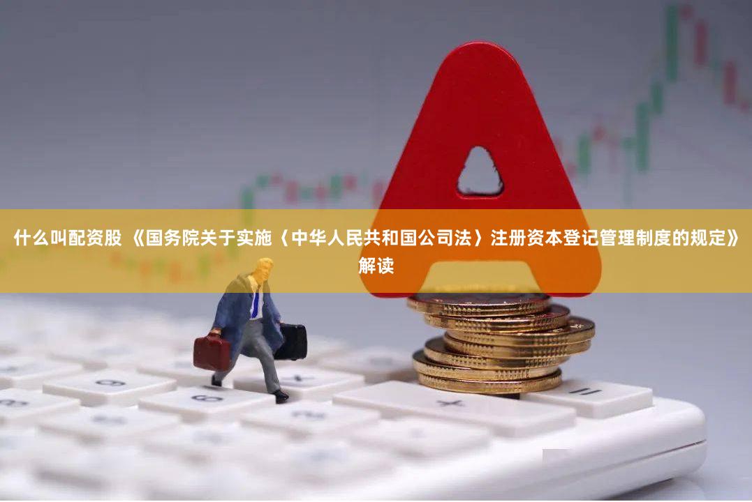 什么叫配资股 《国务院关于实施〈中华人民共和国公司法〉注册资本登记管理制度的规定》解读