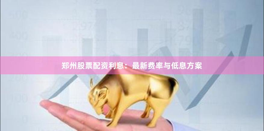 郑州股票配资利息：最新费率与低息方案